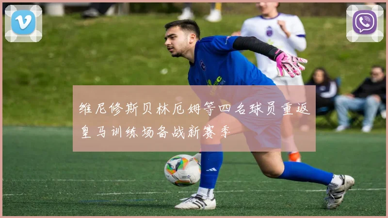 维尼修斯贝林厄姆等四名球员重返皇马训练场备战新赛季