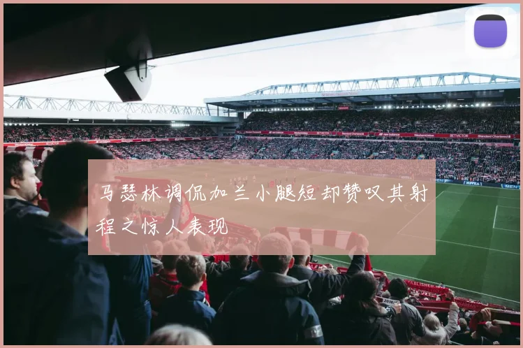 马瑟林调侃加兰小腿短却赞叹其射程之惊人表现