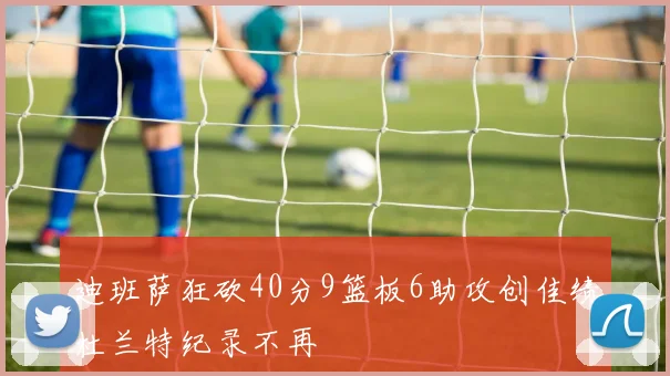 迪班萨狂砍40分9篮板6助攻创佳绩杜兰特纪录不再