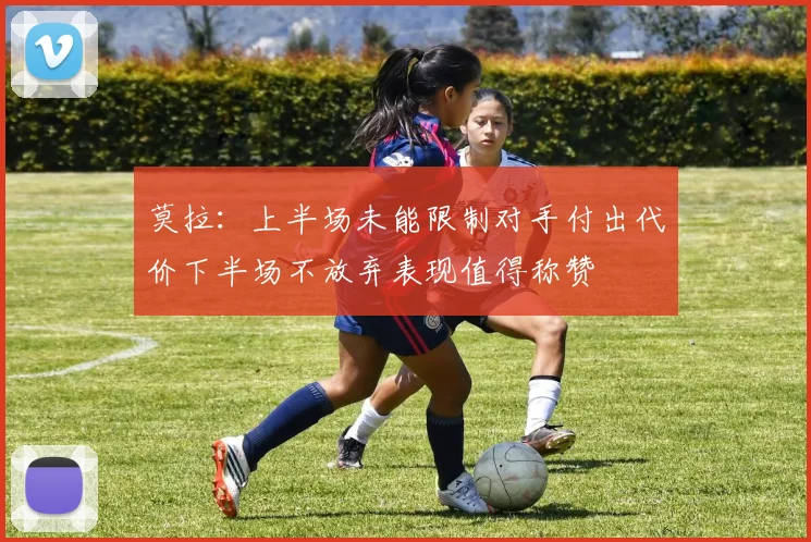 莫拉：上半场未能限制对手付出代价下半场不放弃表现值得称赞