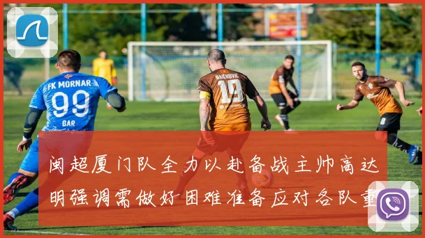 闽超厦门队全力以赴备战主帅高达明强调需做好困难准备应对各队重视挑战