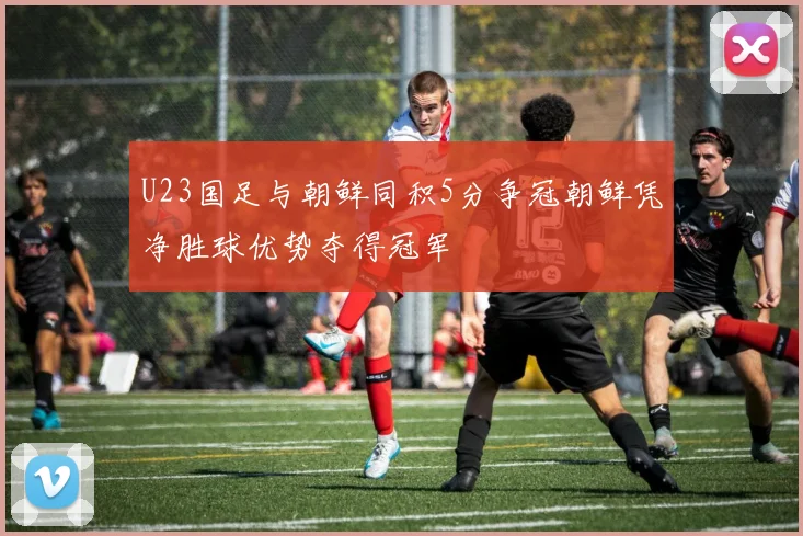 U23国足与朝鲜同积5分争冠朝鲜凭净胜球优势夺得冠军