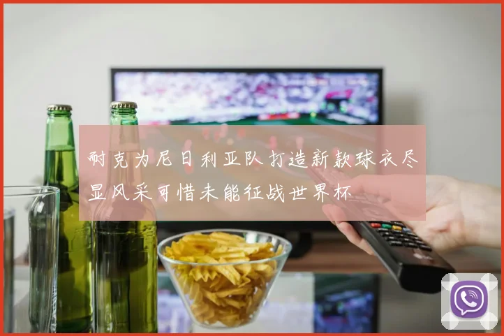 耐克为尼日利亚队打造新款球衣尽显风采可惜未能征战世界杯
