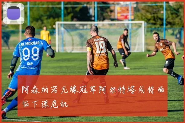 阿森纳若无缘冠军阿尔特塔或将面临下课危机