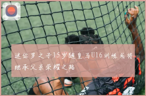 迷你罗之子15岁随皇马U16训练或将继承父亲荣耀之路