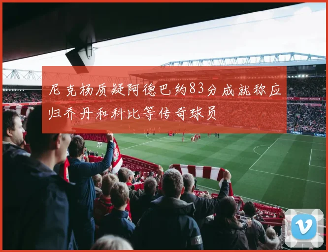 尼克杨质疑阿德巴约83分成就称应归乔丹和科比等传奇球员