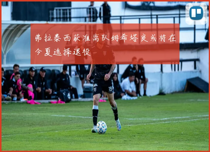 弗拉泰西获准离队姆希塔良或将在今夏选择退役