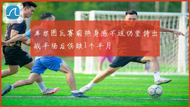 库尔图瓦赛前热身感不适仍坚持出战半场后伤缺1个半月