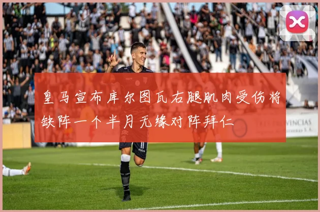 皇马宣布库尔图瓦右腿肌肉受伤将缺阵一个半月无缘对阵拜仁