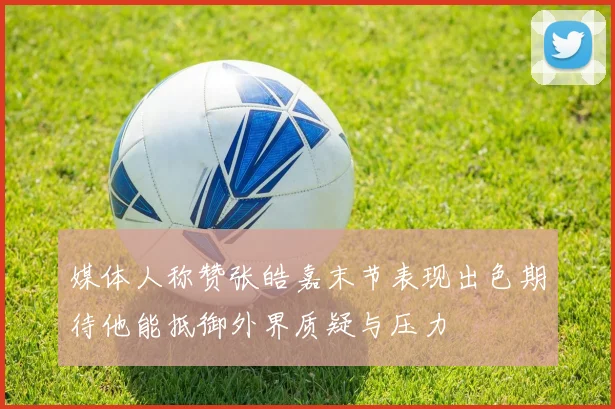 媒体人称赞张皓嘉末节表现出色期待他能抵御外界质疑与压力
