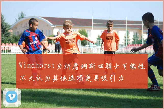 Windhorst分析詹姆斯回骑士可能性不大认为其他选项更具吸引力