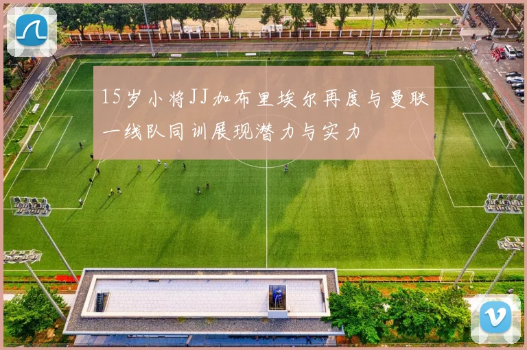 15岁小将JJ加布里埃尔再度与曼联一线队同训展现潜力与实力