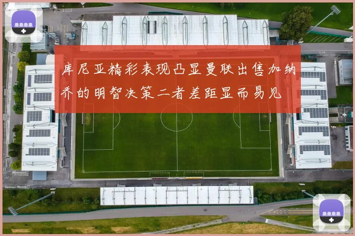 库尼亚精彩表现凸显曼联出售加纳乔的明智决策二者差距显而易见